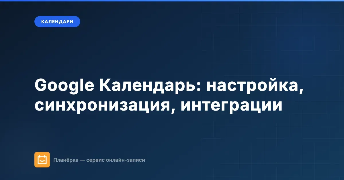 Google Календарь: полный гайд по настройке, синхронизации и интеграциям