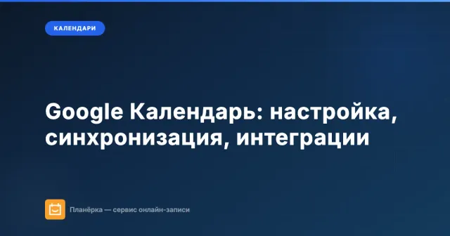 Google Календарь: полный гайд по настройке, синхронизации и интеграциям
